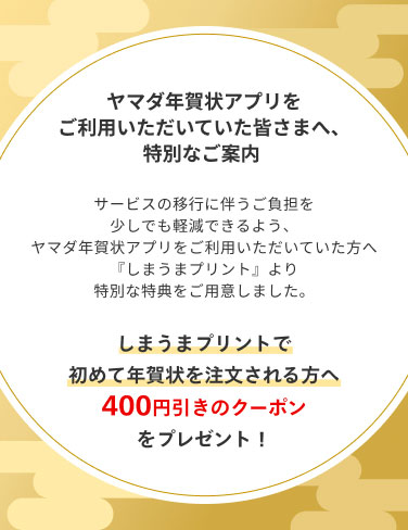 ヤマダ年賀状アプリをご利用いただいていた皆さまへ、特別なご案内。しまうまプリントで初めて年賀状を注文される方へ400円引きのクーポンをプレゼント！