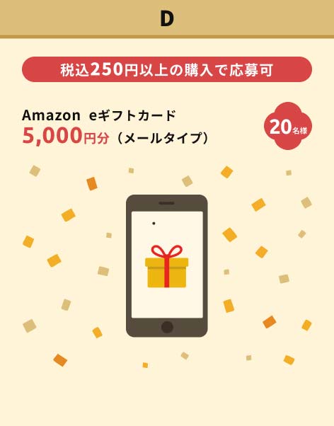 D賞　Amazon eギフトカード 5,000円分（メールタイプ）　20名様　税込250円以上の購入で応募可